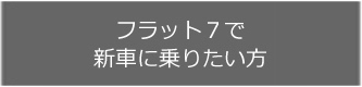 フラット7で新車に乗りたい方